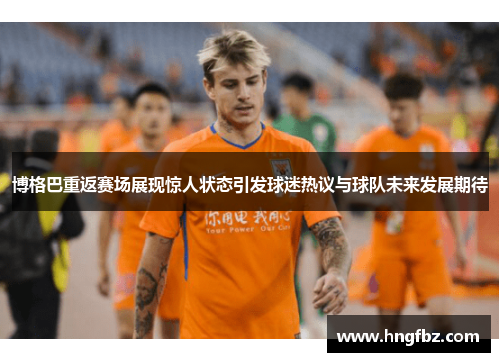 博格巴重返赛场展现惊人状态引发球迷热议与球队未来发展期待