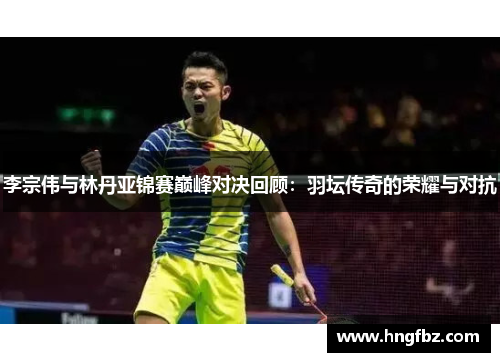 李宗伟与林丹亚锦赛巅峰对决回顾：羽坛传奇的荣耀与对抗
