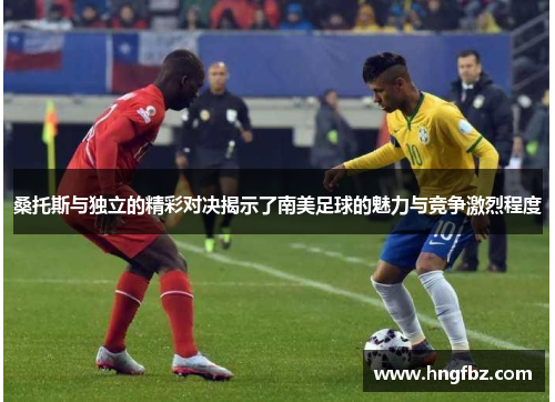 桑托斯与独立的精彩对决揭示了南美足球的魅力与竞争激烈程度