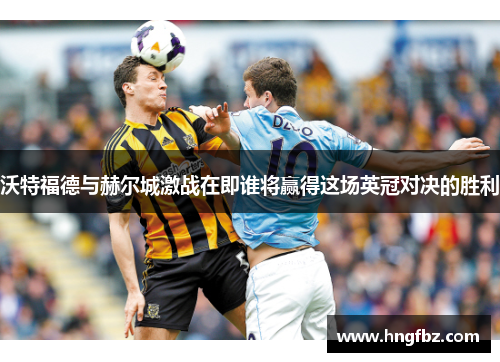 沃特福德与赫尔城激战在即谁将赢得这场英冠对决的胜利