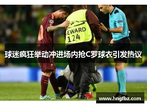 球迷疯狂举动冲进场内抢C罗球衣引发热议